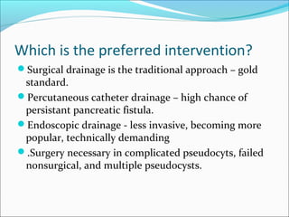 Which is the preferred intervention?
Surgical drainage is the traditional approach – gold
 standard.
Percutaneous catheter drainage – high chance of
 persistant pancreatic fistula.
Endoscopic drainage - less invasive, becoming more
 popular, technically demanding
.Surgery necessary in complicated pseudocyts, failed
 nonsurgical, and multiple pseudocysts.
 