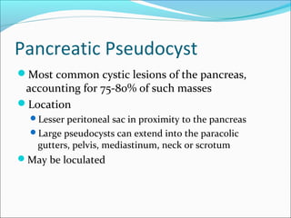 Pancreatic Pseudocyst
Most common cystic lesions of the pancreas,
 accounting for 75-80% of such masses
Location
  Lesser peritoneal sac in proximity to the pancreas
  Large pseudocysts can extend into the paracolic
   gutters, pelvis, mediastinum, neck or scrotum
May be loculated
 