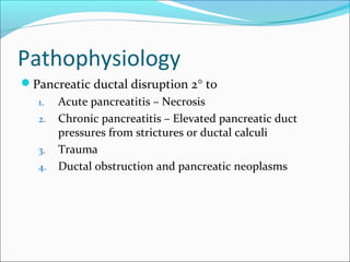 Pathophysiology
Pancreatic ductal disruption 2° to
   1.   Acute pancreatitis – Necrosis
   2.   Chronic pancreatitis – Elevated pancreatic duct
        pressures from strictures or ductal calculi
   3.   Trauma
   4.   Ductal obstruction and pancreatic neoplasms
 