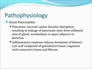 Pathophysiology
Acute Pancreatitis
  Pancreatic necrosis causes ductular disruption,
   resulting in leakage of pancreatic juice from inflamed
   area of gland, accumulates in space adjacent to
   pancreas
  Inflammatory response induces formation of distinct
   cyst wall composed of granulation tissue, organizes
   with connective tissue and fibrosis
 