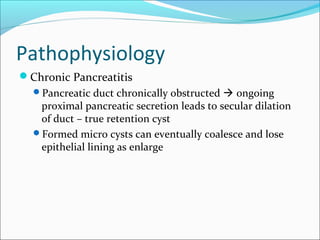 Pathophysiology
Chronic Pancreatitis
  Pancreatic duct chronically obstructed  ongoing
   proximal pancreatic secretion leads to secular dilation
   of duct – true retention cyst
  Formed micro cysts can eventually coalesce and lose
   epithelial lining as enlarge
 