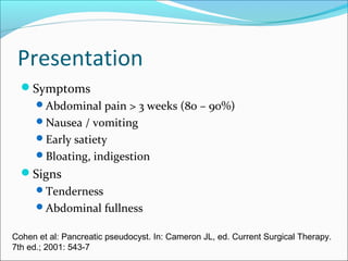 Presentation
  Symptoms
      Abdominal pain > 3 weeks (80 – 90%)
      Nausea / vomiting
      Early satiety
      Bloating, indigestion
  Signs
      Tenderness
      Abdominal fullness

Cohen et al: Pancreatic pseudocyst. In: Cameron JL, ed. Current Surgical Therapy.
7th ed.; 2001: 543-7
 