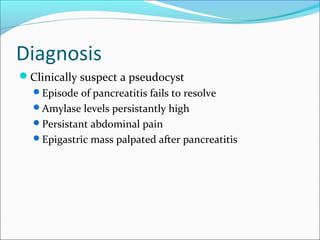 Diagnosis
Clinically suspect a pseudocyst
  Episode of pancreatitis fails to resolve
  Amylase levels persistantly high
  Persistant abdominal pain
  Epigastric mass palpated after pancreatitis
 