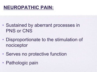 4/5/2014
NEUROPATHIC PAIN:
• Sustained by aberrant processes in
PNS or CNS
• Disproportionate to the stimulation of
nociceptor
• Serves no protective function
• Pathologic pain
 