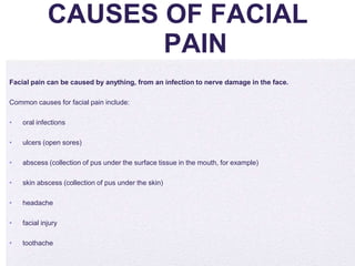 4/5/2014
CAUSES OF FACIAL
PAIN
Facial pain can be caused by anything, from an infection to nerve damage in the face.
Common causes for facial pain include:
• oral infections
• ulcers (open sores)
• abscess (collection of pus under the surface tissue in the mouth, for example)
• skin abscess (collection of pus under the skin)
• headache
• facial injury
• toothache
 