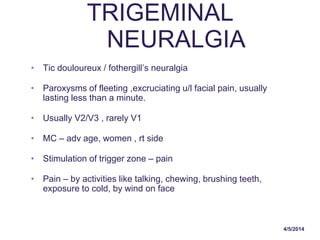 4/5/2014
TRIGEMINAL
NEURALGIA
• Tic douloureux / fothergill’s neuralgia
• Paroxysms of fleeting ,excruciating u/l facial pain, usually
lasting less than a minute.
• Usually V2/V3 , rarely V1
• MC – adv age, women , rt side
• Stimulation of trigger zone – pain
• Pain – by activities like talking, chewing, brushing teeth,
exposure to cold, by wind on face
 