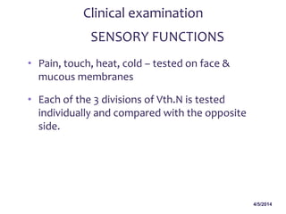 4/5/2014
Clinical examination
SENSORY FUNCTIONS
• Pain, touch, heat, cold – tested on face &
mucous membranes
• Each of the 3 divisions of Vth.N is tested
individually and compared with the opposite
side.
 