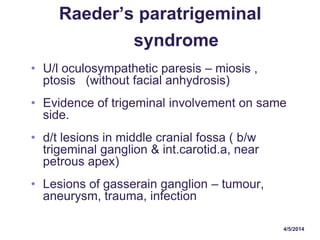 4/5/2014
Raeder’s paratrigeminal
syndrome
• U/l oculosympathetic paresis – miosis ,
ptosis (without facial anhydrosis)
• Evidence of trigeminal involvement on same
side.
• d/t lesions in middle cranial fossa ( b/w
trigeminal ganglion & int.carotid.a, near
petrous apex)
• Lesions of gasserain ganglion – tumour,
aneurysm, trauma, infection
 