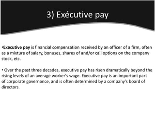 3) Exécutive pay


•Executive pay is financial compensation received by an officer of a firm, often
as a mixture of salary, bonuses, shares of and/or call options on the company
stock, etc.

• Over the past three decades, executive pay has risen dramatically beyond the
rising levels of an average worker's wage. Executive pay is an important part
of corporate governance, and is often determined by a company's board of
directors.
 