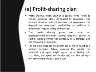 (a) Profit-sharing plan
• Profit sharing, when used as a special term, refers to
  various incentive plans introduced by businesses that
  provide direct or indirect payments to employees that
  depend on company's profitability in addition to
  employees' regular salary and bonuses.
• The     profit    sharing     plans    are   based    on
  predetermined economic sharing rules that define the
  split of gains between the company as a principal and
  the employee as an agent.
• For example, suppose the profits are x, which might be a
  random variable. Before knowing the profits, the
  principal and agent might agree on a sharing rule
  s(x). Here, the agent will receive s(x) and the principal
  will receive the residual gain x-s(x).
 