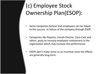 (c) Employee Stock
Ownership Plan(ESOP):

• Some companies believe that employees can be linked
  to the success or failure of the company through ESOP.

• Companies like PepsiCo, Lincoln Electric, Coca-Cola and
  others goals to increase employee involvement in the
  organization which may increase the performance.

• ESOPs don’t make sense as an incentive since the effects
  are generally long-term.
 