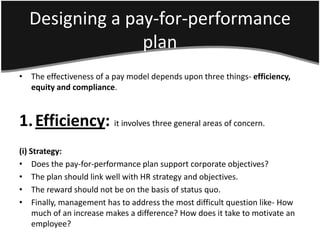 Designing a pay-for-performance
                plan
• The effectiveness of a pay model depends upon three things- efficiency,
  equity and compliance.



1. Efficiency: it involves three general areas of concern.
(i) Strategy:
• Does the pay-for-performance plan support corporate objectives?
• The plan should link well with HR strategy and objectives.
• The reward should not be on the basis of status quo.
• Finally, management has to address the most difficult question like- How
     much of an increase makes a difference? How does it take to motivate an
     employee?
 