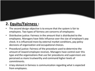 2. Equity/Fairness :
• The second design objective is to ensure that the system is fair to
  employees. Two types of fairness are concerns of employees:
• Distributive justice: Fairness in the amount that is distributed to the
  employees. Managers have little influence over the size of employee’s pay
  check. It is influenced more by external market conditions, pay policy
  decisions of organization and occupational choices.
• Procedural justice: Fairness of the procedure used to determine the
  amount of reward employee receives. Managers have control over this
  type and the organizations that use fair procedures and supervisors are
  perceived as more trustworthy and command higher levels of
  commitments.
• A key element in fairness is communication regarding what is expected
  from employees.
 