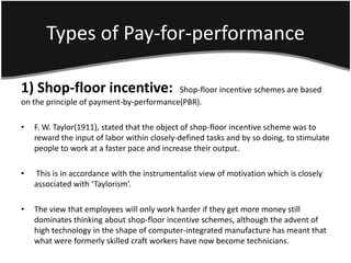 Types of Pay-for-performance

1) Shop-floor incentive:                  Shop-floor incentive schemes are based
on the principle of payment-by-performance(PBR).

•   F. W. Taylor(1911), stated that the object of shop-floor incentive scheme was to
    reward the input of labor within closely-defined tasks and by so doing, to stimulate
    people to work at a faster pace and increase their output.

•   This is in accordance with the instrumentalist view of motivation which is closely
    associated with ‘Taylorism’.

•   The view that employees will only work harder if they get more money still
    dominates thinking about shop-floor incentive schemes, although the advent of
    high technology in the shape of computer-integrated manufacture has meant that
    what were formerly skilled craft workers have now become technicians.
 