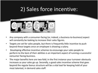 2) Sales force incentive:



•   Any company with a consumer-facing (or, indeed, a business-to-business) aspect
    will constantly be looking to increase their sales figures.
•   Targets are set for sales people, but there is frequently little incentive to push
    beyond these targets once an employee is drawing a salary.
•    Developing effective incentive schemes to encourage your sales people to
    perform to the best of their abilities is an important aspect of running a successful
    consumer facing business.
•   The major benefits here are two-fold; in the first instance your turnover obviously
    increases as your sales go up. Secondly, a good sales incentive scheme that goes
    beyond the regular bonus structure will be a vital tool for keeping hold of your
    most talented, in demand sales staff.
 