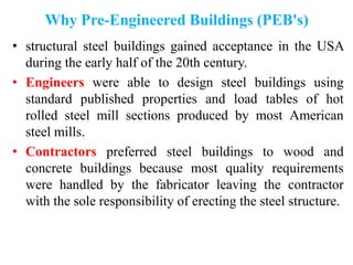 Why Pre-Engineered Buildings (PEB's)
• structural steel buildings gained acceptance in the USA
during the early half of the 20th century.
• Engineers were able to design steel buildings using
standard published properties and load tables of hot
rolled steel mill sections produced by most American
steel mills.
• Contractors preferred steel buildings to wood and
concrete buildings because most quality requirements
were handled by the fabricator leaving the contractor
with the sole responsibility of erecting the steel structure.
 