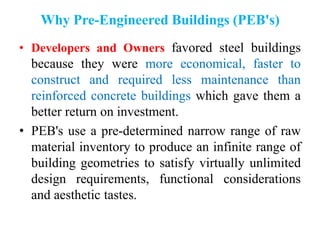 Why Pre-Engineered Buildings (PEB's)
• Developers and Owners favored steel buildings
because they were more economical, faster to
construct and required less maintenance than
reinforced concrete buildings which gave them a
better return on investment.
• PEB's use a pre-determined narrow range of raw
material inventory to produce an infinite range of
building geometries to satisfy virtually unlimited
design requirements, functional considerations
and aesthetic tastes.
 