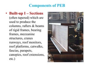 Components of PEB
• Built-up I – Sections
(often tapered) which are
used to produce the
columns, rafters & beams
of rigid frames, bearing
frames, mezzanine
structures, cranes
runways, roof monitors,
roof platforms, catwalks,
fascias, parapets,
canopies, roof extensions,
etc.)
 