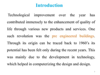 Introduction
Technological improvement over the year has
contributed immensely to the enhancement of quality of
life through various new products and services. One
such revolution was the pre engineered buildings.
Through its origin can be traced back to 1960’s its
potential has been felt only during the recent years. This
was mainly due to the development in technology,
which helped in computerizing the design and design.
3
 