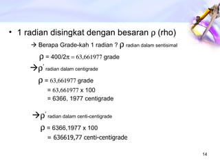 1 radian disingkat dengan besaran   (rho)    Berapa Grade-kah 1 radian ?     radian dalam sentisimal        = 400/2  grade    ’   radian dalam centigrade    =   grade  =   x 100 = 6366, 1977 centigrade    ’   radian dalam centi-centigrade    = 6366,1977 x 100 = 636619,77 centi-centigrade 