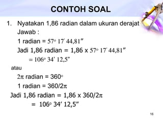 CONTOH SOAL Nyatakan 1,86 radian dalam ukuran derajat Jawab : 1 radian =     ’  ” Jadi 1,86 radian = 1,86 x     ’  ”      ’  ”   atau    radian = 360   1 radian = 360/2   Jadi 1,86 radian = 1,86 x 360/2   =  106 o  34’ 12,5”   