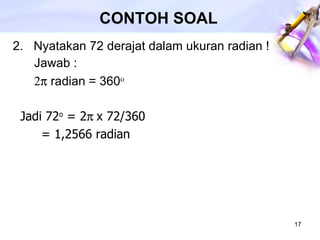 CONTOH SOAL 2.  Nyatakan 72 derajat dalam ukuran radian ! Jawab :    radian = 360    Jadi 72 o  = 2  x 72/360  = 1,2566 radian   