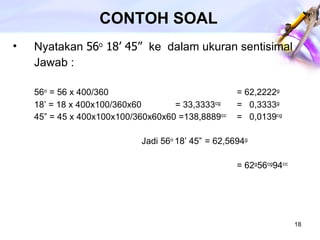 CONTOH SOAL Nyatakan  56 o  18’ 45”  ke  dalam ukuran sentisimal Jawab :  56 o  = 56 x 400/360   = 62,2222 g 18’ = 18 x 400x100/360x60   = 33,3333 cg =  0,3333 g 45” = 45 x 400x100x100/360x60x60 =138,8889 cc =  0,0139 cg   Jadi 56 o  18’ 45”  = 62,5694 g = 62 g 56 cg 94 cc 