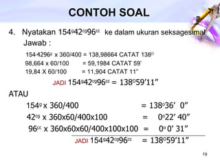 CONTOH SOAL 4.  Nyatakan 154 g 42 cg 96 cc   ke dalam ukuran seksagesimal Jawab :    154 , 4296 g   x 360/400 = 138,98664 CATAT 138 O   98,664 x 60/100  = 59,1984 CATAT 59’   19,84 X 60/100  = 11,904 CATAT 11” JADI  154 g 42 cg 96 cc  = 138 O 59’11” ATAU   154 g  x 360/400  = 138 o 36’  0” 42 cg  x 360x60/400x100  =  0 o 22’ 40”   96 cc  x 360x60x60/400x100x100  =  0 o  0’ 31” JADI  154 g 42 cg 96 cc  = 138 O 59’11” 