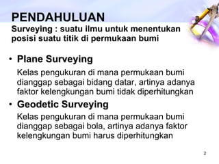 PENDAHULUAN Surveying  : suatu ilmu untuk menentukan posisi suatu titik di permukaan bumi Plane Surveying Kelas pengukuran di mana permukaan bumi dianggap sebagai bidang datar, artinya adanya faktor kelengkungan bumi tidak diperhitungkan Geodetic Surveying Kelas pengukuran di mana permukaan bumi dianggap sebagai bola, artinya adanya faktor kelengkungan bumi harus diperhitungkan 