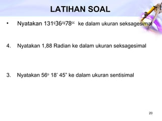 LATIHAN SOAL Nyatakan 131 g 36 cg 78 cc   ke dalam ukuran seksagesimal Nyatakan 1,88 Radian ke dalam ukuran seksagesimal 3.  Nyatakan 56 o  18’ 45” ke dalam ukuran sentisimal 