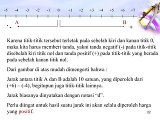 . -4 -3 -2 -1 0 +1 +2 +3 A B +4 +5 +6 +7 -5 + - Karena titik-titik tersebut terletak pada sebelah kiri dan kanan titik 0, maka kita harus memberi tanda, yakni tanda negatif (-) pada titik-titik disebelah kiri titik nol dan tanda positif (+) pada titik-titik yang berada pada sebelah kanan titik nol. Dari gambar di atas mudah dimengerti bahwa : Jarak antara titik A dan B adalah 10 satuan, yang diperoleh dari  (+6) – (-4), begitupun juga titik-titik lainnya. Jarak biasanya dinyatakan dengan notasi “d”.  Perlu diingat untuk hasil suatu jarak ini akan selalu diperoleh harga yang  positif . 