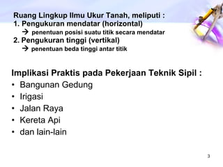 Ruang Lingkup Ilmu Ukur Tanah, meliputi :  1. Pengukuran mendatar (horizontal)       penentuan posisi suatu titik secara mendatar 2.   Pengukuran tinggi (vertikal)     penentuan beda tinggi antar titik Implikasi Praktis pada Pekerjaan Teknik Sipil : Bangunan Gedung Irigasi Jalan Raya Kereta Api dan lain-lain 