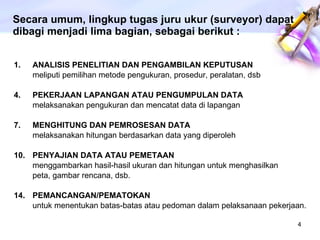 ANALISIS PENELITIAN DAN PENGAMBILAN KEPUTUSAN meliputi pemilihan metode pengukuran, prosedur, peralatan, dsb PEKERJAAN LAPANGAN ATAU PENGUMPULAN DATA melaksanakan pengukuran dan mencatat data di lapangan MENGHITUNG DAN PEMROSESAN DATA melaksanakan hitungan berdasarkan data yang diperoleh PENYAJIAN DATA ATAU PEMETAAN menggambarkan hasil-hasil ukuran dan hitungan untuk menghasilkan peta, gambar rencana, dsb. PEMANCANGAN/PEMATOKAN untuk menentukan batas-batas atau pedoman dalam pelaksanaan pekerjaan. Secara umum, lingkup tugas juru ukur (surveyor) dapat dibagi menjadi lima bagian, sebagai berikut : 