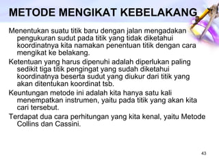 METODE MENGIKAT KEBELAKANG Menentukan suatu titik baru dengan jalan mengadakan pengukuran sudut pada titik yang tidak diketahui koordinatnya kita namakan penentuan titik dengan cara mengikat ke belakang. Ketentuan yang harus dipenuhi adalah diperlukan paling sedikit tiga titik pengingat yang sudah diketahui koordinatnya beserta sudut yang diukur dari titik yang akan ditentukan koordinat tsb. Keuntungan metode ini adalah kita hanya satu kali menempatkan instrumen, yaitu pada titik yang akan kita cari tersebut. Terdapat dua cara perhitungan yang kita kenal, yaitu Metode Collins dan Cassini.  