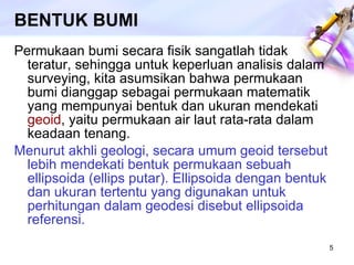 BENTUK BUMI Permukaan bumi secara fisik sangatlah tidak teratur, sehingga untuk keperluan analisis dalam surveying, kita asumsikan bahwa permukaan bumi dianggap sebagai permukaan matematik yang mempunyai bentuk dan ukuran mendekati  geoid , yaitu permukaan air laut rata-rata dalam keadaan tenang.  Menurut akhli geologi, secara umum geoid tersebut lebih mendekati bentuk permukaan sebuah ellipsoida (ellips putar). Ellipsoida dengan bentuk dan ukuran tertentu yang digunakan untuk perhitungan dalam geodesi disebut ellipsoida referensi. 