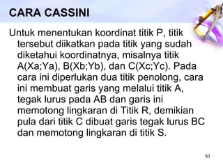 CARA CASSINI Untuk menentukan koordinat titik P, titik tersebut diikatkan pada titik yang sudah diketahui koordinatnya, misalnya titik A(Xa;Ya), B(Xb;Yb), dan C(Xc;Yc). Pada cara ini diperlukan dua titik penolong, cara ini membuat garis yang melalui titik A, tegak lurus pada AB dan garis ini memotong lingkaran di Titik R, demikian pula dari titik C dibuat garis tegak lurus BC dan memotong lingkaran di titik S. 