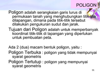 POLIGON Poligon  adalah serangkaian garis lurus di permukaan tanah yang menghubungkan titik-titik dilapangan, dimana pada titik-titik tersebut dilakukan pengukuran sudut dan jarak. Tujuan dari Poligon  adalah untuk memperbanyak koordinat titik-titik di lapangan yang diperlukan untuk pembuatan peta. Ada 2 (dua) macam bentuk poligon, yaitu : Poligon Terbuka  : poligon yang tidak mempunyai syarat geometris Poligon Tertutup  : poligon yang mempunyai syarat geometris 