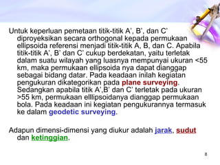 Untuk keperluan pemetaan titik-titik A’, B’, dan C’ diproyeksikan secara orthogonal kepada permukaan ellipsoida referensi menjadi titik-titik A, B, dan C. Apabila titik-titik A’, B’ dan C’ cukup berdekatan, yaitu terletak dalam suatu wilayah yang luasnya mempunyai ukuran <55 km, maka permukaan ellipsoida nya dapat dianggap sebagai bidang datar. Pada keadaan inilah kegiatan pengukuran dikategorikan pada  plane surveying . Sedangkan apabila titik A’,B’ dan C’ terletak pada ukuran >55 km, permukaan elllipsoidanya dianggap permukaan bola. Pada keadaan ini kegiatan pengukurannya termasuk ke dalam  geodetic surveying . Adapun dimensi-dimensi yang diukur adalah  jarak ,  sudut   dan  ketinggian . 