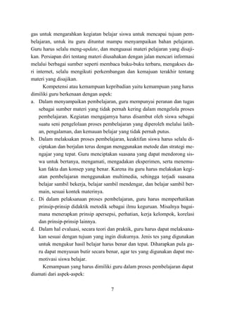 7
gas untuk mengarahkan kegiatan belajar siswa untuk mencapai tujuan pem-
belajaran, untuk itu guru dituntut mampu menyampaikan bahan pelajaran.
Guru harus selalu meng-update, dan menguasai materi pelajaran yang disaji-
kan. Persiapan diri tentang materi diusahakan dengan jalan mencari informasi
melalui berbagai sumber seperti membaca buku-buku terbaru, mengakses da-
ri internet, selalu mengikuti perkembangan dan kemajuan terakhir tentang
materi yang disajikan.
Kompetensi atau kemampuan kepribadian yaitu kemampuan yang harus
dimiliki guru berkenaan dengan aspek:
a. Dalam menyampaikan pembelajaran, guru mempunyai peranan dan tugas
sebagai sumber materi yang tidak pernah kering dalam mengelola proses
pembelajaran. Kegiatan mengajarnya harus disambut oleh siswa sebagai
suatu seni pengelolaan proses pembelajaran yang diperoleh melalui latih-
an, pengalaman, dan kemauan belajar yang tidak pernah putus.
b. Dalam melaksakan proses pembelajaran, keaktifan siswa harus selalu di-
ciptakan dan berjalan terus dengan menggunakan metode dan strategi me-
ngajar yang tepat. Guru menciptakan suasana yang dapat mendorong sis-
wa untuk bertanya, mengamati, mengadakan eksperimen, serta menemu-
kan fakta dan konsep yang benar. Karena itu guru harus melakukan kegi-
atan pembelajaran menggunakan multimedia, sehingga terjadi suasana
belajar sambil bekerja, belajar sambil mendengar, dan belajar sambil ber-
main, sesuai kontek materinya.
c. Di dalam pelaksanaan proses pembelajaran, guru harus memperhatikan
prinsip-prinsip didaktik metodik sebagai ilmu keguruan. Misalnya bagai-
mana menerapkan prinsip apersepsi, perhatian, kerja kelompok, korelasi
dan prinsip-prinsip lainnya.
d. Dalam hal evaluasi, secara teori dan praktik, guru harus dapat melaksana-
kan sesuai dengan tujuan yang ingin diukurnya. Jenis tes yang digunakan
untuk mengukur hasil belajar harus benar dan tepat. Diharapkan pula gu-
ru dapat menyusun butir secara benar, agar tes yang digunakan dapat me-
motivasi siswa belajar.
Kemampuan yang harus dimiliki guru dalam proses pembelajaran dapat
diamati dari aspek-aspek:
 