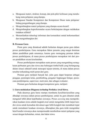 8
a. Menguasai materi, struktur, konsep, dan pola pikir keilmuan yang mendu-
kung mata pelajaran yang diampu.
b. Menguasai Standar Kompetensi dan Kompetensi Dasar mata pelajaran/
bidang pengembangan yang diampu.
c. Mengembangkan materi pelajaran yang diampu secara kreatif.
d. Mengembangkan keprofesionalan secara berkelanjutan dengan melakukan
tindakan reflektif
e. Memanfaatkan teknologi informasi dan komunikasi untuk berkomunikasi
dan mengembangkan diri
B. Peranan Guru
Peran guru yang dimaksud adalah berkaitan dengan peran guru dalam
proses pembelajaran. Guru merupakan faktor penentu yang sangat dominan
dalam pendidikan pada umumnya, karena guru memegang peranan dalam
proses pembelajaran, di mana proses pembelajaran merupakan inti dari pro-
ses pendidikan secara keseluruhan.
Proses pembelajaran merupakan suatu proses yang mengandung serang-
kaian perbuatan guru dan siswa atas hubungan timbal balik yang berlangsung
dalam situasi edukatif untuk mencapai tujuan tertentu, di mana dalam proses
tersebut terkandung multi peran dari guru.
Peranan guru meliputi banyak hal, yaitu guru dapat berperan sebagai
pengajar, pemimpin kelas, pembimbing, pengatur lingkungan belajar, peren-
cana pembelajaran, supervisor, motivator, dan sebagai evaluator.
Peranan guru berkaitan dengan kompetensi guru, meliputi:
1. Guru melakukan Diagnosa terhadap Perilaku Awal Siswa.
Pada dasarnya guru harus mampu membantu kesulitan-kesulitan yang
dihadapi siswanya dalam proses pembelajaran, untuk itu guru dituntut untuk
mengenal lebih dekat kepribadian siswanya. Proses asessing atau memperki-
rakan keadaan siswa adalah langkah awal untuk mengetahui lebih lanjut kon-
disi siswa untuk kemudian dievaluasi agar lebih kongkrit dan mendekati tepat
untuk memahami keadaan siswanya, diharapkan jika guru telah mengetahui
betul kondisi siswanya akan mempermudah memberikan meteri pelajaran yang
sesuai dengan kebutuhan, minat, dan bakat siswa.
 