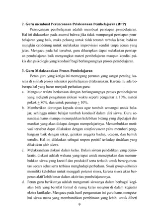 9
2. Guru membuat Perencanaan Pelaksanaan Pembelajaran (RPP)
Perencanaan pembelajaran adalah membuat persiapan pembelajaran.
Hal ini didasarkan pada asumsi bahwa jika tidak mempunyai persiapan pem-
belajaran yang baik, maka peluang untuk tidak terarah terbuka lebar, bahkan
mungkin cenderung untuk melakukan improvisasi sendiri tanpa acuan yang
jelas. Mengacu pada hal tersebut, guru diharapkan dapat melakukan persiap-
an pembelajaran baik menyangkut materi pembelajaran maupun kondisi psi-
kis dan psikologis yang kondusif bagi berlangsungnya proses pembelajaran.
3. Guru Melaksanakan Proses Pembelajaran
Peran guru yang ketiga ini memegang peranan yang sangat penting, ka-
rena di sinilah proses interaksi pembelajaran dilaksanakan. Karena itu ada be-
berapa hal yang harus menjadi perhatian guru:
a. Mengatur waktu berkenaan dengan berlangsungnya proses pembelajaran
yang meliputi pengaturan alokasi waktu seperti pengantar + 10%, materi
pokok + 80%, dan untuk penutup + 10%.
b. Memberikan dorongan kepada siswa agar tumbuh semangat untuk bela-
jar, sehingga minat belajar tumbuh kondusif dalam diri siswa. Guru se-
nantiasa harus mampu menunjukkan kelebihan bidang yang dipelajari dan
manfaat yang akan didapat dengan mempelajarinya. Menumbuhkan moti-
vasi tersebut dapat dilakukan dengan reinforcement yaitu memberi peng-
hargaan baik dengan sikap, gerakan anggota badan, ucapan, dan bentuk
tertulis. Hal ini dilakukan sebagai respon positif terhadap tindakan yang
dilakukan oleh siswa.
c. Melaksanakan diskusi dalam kelas. Dalam sistem pendidikan yang demo-
kratis, diskusi adalah wahana yang tepat untuk menciptakan dan menum-
buhkan siswa yang kreatif dan produktif serta terlatih untuk berargumen-
tasi secara sehat serta terbiasa menghadapi perbedaan. Small group aktivities
memiliki kelebihan untuk menggali potensi siswa, karena siswa akan ber-
peran aktif lebih besar dalam aktivitas pembelajarannya.
d. Peran guru berikutnya adalah mengamati siswanya dalam berbagai kegi-
atan baik yang bersifat formal di ruang kelas maupun di dalam kegiatan
ekstra kurikuler. Mengacu pada hasil pengamatan ini guru harus mengeta-
hui siswa mana yang membutuhkan pembinaan yang lebih, untuk diberi
 