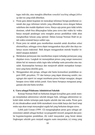 10
tugas individu, atau mungkin diberikan remedial teaching sebagai follow
up dari tes yang telah diberikan.
e. Peran guru dalam kegiatan ini mencakup informasi berupa pemberian ce-
ramah dan juga informasi tertulis yang dibutuhkan siswa dengan bahasa
sederhana dan mudah dipahami siswa. Hanya saja peran guru tidak terlalu
dominan, sebab bisa dibayangkan kalau para siswa dari waktu ke waktu
hanya menjadi pendengar setia mungkin proses pendidikan tidak akan
menghasilkan lulusan yang optimal. Dalam konsep Norman Dodl ini ja-
tah waktu ceramah hanya sedikit saja.
f. Peran jenis ini adalah guru memberikan masalah untuk dicarikan solusi
alternatifnya, sehingga siswa dapat menggunakan daya pikir dan daya na-
larnya secara maksimal. Baik dengan menggunakan metode berpikir in-
duktif ataupun deduktif.
g. Melakukan pertanyaan dan memberikan respon terhadap pertanyaan yang
diajukan siswa. Langkah ini menunjukkan proses yang sangat manusiawi
dalam hal ini manusia selalu ingin tahu terhadap suatu persoalan atau ma-
salah. Keterampilan bertanya dan menjawab adalah merupakan kompe-
tensi yang harus dimiliki guru.
h. Menggunakan alat peraga, sebagai alat bantu komunikasi pendidikan se-
perti OHP, proyektor, TV dan lainnya yang dapat dirancang sendiri, me-
ngingat alat seperti ini sangat membantu proses belajar mengajar, dengan
harapan siswa tidak terlalu jenuh. Guru harus berupaya menguasai peng-
gunaan alat-alat bantu tersrbut.
4. Guru sebagai Pelaksana Administrasi Sekolah
Konsep Norman Dodl ini berkaitan dengan kewajiban guru untuk mam-
pu menjalankan administrasi sekolah dengan baik, sehingga administrasi se-
kolah tidak melulu tertumpu pada kepala sekolah dan tata usaha. Peran guru
di sini dimaksudkan untuk lebih memahami siswa tidak hanya dari hasil tatap
muka saja akan tetapi menyangkut segala hal yang berkaitan dengan siswa.
Lebih jauh Usman (1999: 12) mengungkapkan peran guru sebagai ad-
ministrator adalah sebagai berikut: (a) pengambil inisistif, pengarah dan peni-
lai kegiatan-kegiatan pendidikan, (b) wakil masyarakat yang berati dalam
lingkungan sekolah guru menjadi anggota suatu masyarakat, (c) orang yang
 