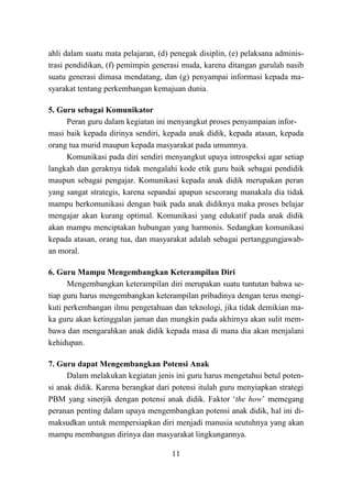 11
ahli dalam suatu mata pelajaran, (d) penegak disiplin, (e) pelaksana adminis-
trasi pendidikan, (f) pemimpin generasi muda, karena ditangan gurulah nasib
suatu generasi dimasa mendatang, dan (g) penyampai informasi kepada ma-
syarakat tentang perkembangan kemajuan dunia.
5. Guru sebagai Komunikator
Peran guru dalam kegiatan ini menyangkut proses penyampaian infor-
masi baik kepada dirinya sendiri, kepada anak didik, kepada atasan, kepada
orang tua murid maupun kepada masyarakat pada umumnya.
Komunikasi pada diri sendiri menyangkut upaya introspeksi agar setiap
langkah dan geraknya tidak mengalahi kode etik guru baik sebagai pendidik
maupun sebagai pengajar. Komunikasi kepada anak didik merupakan peran
yang sangat strategis, karena sepandai apapun seseorang manakala dia tidak
mampu berkomunikasi dengan baik pada anak didiknya maka proses belajar
mengajar akan kurang optimal. Komunikasi yang edukatif pada anak didik
akan mampu menciptakan hubungan yang harmonis. Sedangkan komunikasi
kepada atasan, orang tua, dan masyarakat adalah sebagai pertanggungjawab-
an moral.
6. Guru Mampu Mengembangkan Keterampilan Diri
Mengembangkan keterampilan diri merupakan suatu tuntutan bahwa se-
tiap guru harus mengembangkan keterampilan pribadinya dengan terus mengi-
kuti perkembangan ilmu pengetahuan dan teknologi, jika tidak demikian ma-
ka guru akan ketinggalan jaman dan mungkin pada akhirnya akan sulit mem-
bawa dan mengarahkan anak didik kepada masa di mana dia akan menjalani
kehidupan.
7. Guru dapat Mengembangkan Potensi Anak
Dalam melakukan kegiatan jenis ini guru harus mengetahui betul poten-
si anak didik. Karena berangkat dari potensi itulah guru menyiapkan strategi
PBM yang sinerjik dengan potensi anak didik. Faktor „the how‟ memegang
peranan penting dalam upaya mengembangkan potensi anak didik, hal ini di-
maksudkan untuk mempersiapkan diri menjadi manusia seutuhnya yang akan
mampu membangun dirinya dan masyarakat lingkungannya.
 