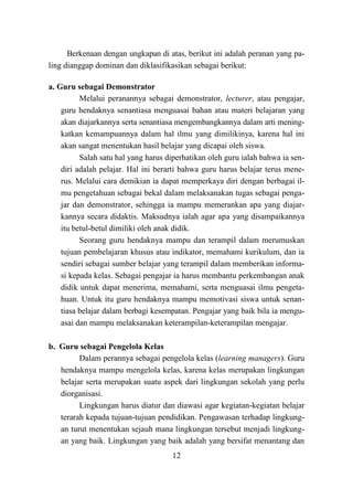 12
Berkenaan dengan ungkapan di atas, berikut ini adalah peranan yang pa-
ling dianggap dominan dan diklasifikasikan sebagai berikut:
a. Guru sebagai Demonstrator
Melalui peranannya sebagai demonstrator, lecturer, atau pengajar,
guru hendaknya senantiasa menguasai bahan atau materi belajaran yang
akan diajarkannya serta senantiasa mengembangkannya dalam arti mening-
katkan kemampuannya dalam hal ilmu yang dimilikinya, karena hal ini
akan sangat menentukan hasil belajar yang dicapai oleh siswa.
Salah satu hal yang harus diperhatikan oleh guru ialah bahwa ia sen-
diri adalah pelajar. Hal ini berarti bahwa guru harus belajar terus mene-
rus. Melalui cara demikian ia dapat memperkaya diri dengan berbagai il-
mu pengetahuan sebagai bekal dalam melaksanakan tugas sebagai penga-
jar dan demonstrator, sehingga ia mampu memerankan apa yang diajar-
kannya secara didaktis. Maksudnya ialah agar apa yang disampaikannya
itu betul-betul dimiliki oleh anak didik.
Seorang guru hendaknya mampu dan terampil dalam merumuskan
tujuan pembelajaran khusus atau indikator, memahami kurikulum, dan ia
sendiri sebagai sumber belajar yang terampil dalam memberikan informa-
si kepada kelas. Sebagai pengajar ia harus membantu perkembangan anak
didik untuk dapat menerima, memahami, serta menguasai ilmu pengeta-
huan. Untuk itu guru hendaknya mampu memotivasi siswa untuk senan-
tiasa belajar dalam berbagi kesempatan. Pengajar yang baik bila ia mengu-
asai dan mampu melaksanakan keterampilan-keterampilan mengajar.
b. Guru sebagai Pengelola Kelas
Dalam perannya sebagai pengelola kelas (learning managers). Guru
hendaknya mampu mengelola kelas, karena kelas merupakan lingkungan
belajar serta merupakan suatu aspek dari lingkungan sekolah yang perlu
diorganisasi.
Lingkungan harus diatur dan diawasi agar kegiatan-kegiatan belajar
terarah kepada tujuan-tujuan pendidikan. Pengawasan terhadap lingkung-
an turut menentukan sejauh mana lingkungan tersebut menjadi lingkung-
an yang baik. Lingkungan yang baik adalah yang bersifat menantang dan
 