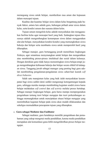 13
merangsang siswa untuk belajar, memberikan rasa aman dan kepuasan
dalam mencapai tujuan.
Kualitas dan kuanitas belajar siswa dalam kelas bergantung pada ba-
nyak faktor, antara lain adalah guru, hubungan pribadi antar siswa dalam
kelas, serta kondisi umum dan suasana dalam kelas.
Tujuan umum mengelola kelas adalah menyediakan dan mengguna-
kan fasilitas kelas agar mencapai hasil yang baik. Sedangkan tujuan khu-
susnya adalah mengembangkan kemampuan siswa dalam menggunakan
alat-alat belajar, menyediakan kondisi-kondisi yang memungkinkan siswa
bekerja dan belajar serta membantu siswa untuk memperoleh hasil yang
diharapkan.
Sebagai manajer, guru bertanggung jawab memelihara lingkungan
fisiknya, agar senantiasa menyenangkan untuk belajar dan mengarahkan
atau membimbing proses-proses intelektual dan sosial dalam kelasnya.
Dengan demikian guru tidak hanya mementingkan siswa belajar,tetapi ju-
ga mengembangkan kebiasaan bekerja dan belajar secara efektif di kalang-
an siswa. Tanggung jawab sebagai manager yang penting bagi guru ada-
lah membimbing pengalaman-pengalaman siswa sehari-hari kearah self
direct behavior.
Salah satu manajemen kelas yang baik ialah menyediakan kesem-
patan bagi siswa sedikit demi sedikit mengurangi ketergantungan kepada
guru, sehingga mereka mampu membimbing kegiatan sendiri.siswa harus
belajar melakukan self control dan self activity melalui proses bertahap.
Sebagai manajer lingkungan belajar, guru harus mampu mempergunakan
pengetahuan tentang teori belajar mengajar dan teori perkembangan se-
hingga memungkinkan untuk menciptakan situasi belajar mengajar yang
menimbulkan kegiatan belajar pada siswa akan mudah dilaksanakan dan
sekaligus memudahkan pencapaian tujuan yang diharapkan.
c. Guru sebagai Mediator dan Fasilitator
Sebagai mediator, guru hendaknya memiliki pengetahuan dan pema-
haman yang cukup mengenai media pendidikan, karena media pendidikan
merupakan alat komunikasi guna lebih mengefektifkan proses belajar me-
ngajar.
 