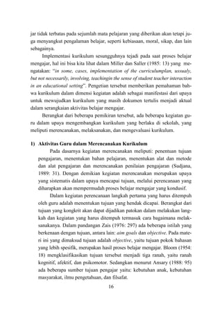 16
jar tidak terbatas pada sejumlah mata pelajaran yang diberikan akan tetapi ju-
ga menyangkut pengalaman belajar, seperti kebiasaan, moral, sikap, dan lain
sebagainya.
Implementasi kurikulum sesungguhnya tejadi pada saat proses belajar
mengajar, hal ini bisa kita lihat dalam Miller dan Saller (1985: 13) yang me-
ngatakan: “in some, cases, implementation of the curriculumplan, ussualy,
but not necessarily, involving, teachingin the sense of student teacher interaction
in an educational setting”. Pengetian tersebut memberikan pemahaman bah-
wa kurikulum dalam dimensi kegiatan adalah sebagai manifestasi dari upaya
untuk mewujudkan kurikulum yang masih dokumen tertulis menjadi aktual
dalam serangkaian aktivitas belajar mengajar.
Berangkat dari beberapa pemikiran tersebut, ada beberapa kegiatan gu-
ru dalam upaya mengembangkan kurikulum yang berlaku di sekolah, yang
meliputi merencanakan, melaksanakan, dan mengevaluasi kurikulum.
1) Aktivitas Guru dalam Merencanakan Kurikulum
Pada dasarnya kegiatan merencanakan meliputi: penentuan tujuan
pengajaran, menentukan bahan pelajaran, menentukan alat dan metode
dan alat pengajaran dan merencanakan penilaian pengajaran (Sudjana,
1989: 31). Dengan demikian kegiatan merencanakan merupakan upaya
yang sistematis dalam upaya mencapai tujuan, melalui perencanaan yang
diharapkan akan mempermudah proses belajar mengajar yang kondusif.
Dalam kegiatan perencanaan langkah pertama yang harus ditempuh
oleh guru adalah menentukan tujuan yang hendak dicapai. Berangkat dari
tujuan yang kongkrit akan dapat dijadikan patokan dalam melakukan lang-
kah dan kegiatan yang harus ditempuh termasuk cara bagaimana melak-
sanakanya. Dalam pandangan Zais (1976: 297) ada beberapa istilah yang
berkenaan dengan tujuan, antara lain: aim goals dan objective. Pada mate-
ri ini yang dimaksud tujuan adalah objective, yaitu tujuan pokok bahasan
yang lebih spesifik, merupakan hasil proses belajar mengajar. Bloom (1954:
18) mengklasifikasikan tujuan tersebut menjadi tiga ranah, yaitu ranah
kognitif, afektif, dan psikomotor. Sedangkan menurut Ansary (1988: 95)
ada beberapa sumber tujuan pengajar yaitu: kebutuhan anak, kebutuhan
masyarakat, ilmu pengetahuan, dan filsafat.
 