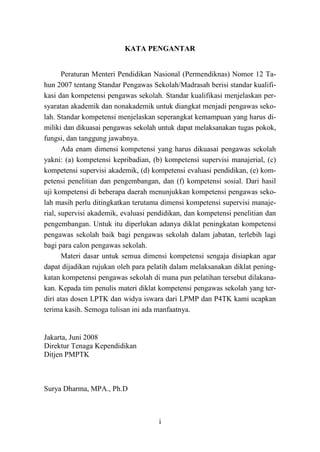 i
KATA PENGANTAR
Peraturan Menteri Pendidikan Nasional (Permendiknas) Nomor 12 Ta-
hun 2007 tentang Standar Pengawas Sekolah/Madrasah berisi standar kualifi-
kasi dan kompetensi pengawas sekolah. Standar kualifikasi menjelaskan per-
syaratan akademik dan nonakademik untuk diangkat menjadi pengawas seko-
lah. Standar kompetensi menjelaskan seperangkat kemampuan yang harus di-
miliki dan dikuasai pengawas sekolah untuk dapat melaksanakan tugas pokok,
fungsi, dan tanggung jawabnya.
Ada enam dimensi kompetensi yang harus dikuasai pengawas sekolah
yakni: (a) kompetensi kepribadian, (b) kompetensi supervisi manajerial, (c)
kompetensi supervisi akademik, (d) kompetensi evaluasi pendidikan, (e) kom-
petensi penelitian dan pengembangan, dan (f) kompetensi sosial. Dari hasil
uji kompetensi di beberapa daerah menunjukkan kompetensi pengawas seko-
lah masih perlu ditingkatkan terutama dimensi kompetensi supervisi manaje-
rial, supervisi akademik, evaluasi pendidikan, dan kompetensi penelitian dan
pengembangan. Untuk itu diperlukan adanya diklat peningkatan kompetensi
pengawas sekolah baik bagi pengawas sekolah dalam jabatan, terlebih lagi
bagi para calon pengawas sekolah.
Materi dasar untuk semua dimensi kompetensi sengaja disiapkan agar
dapat dijadikan rujukan oleh para pelatih dalam melaksanakan diklat pening-
katan kompetensi pengawas sekolah di mana pun pelatihan tersebut dilakana-
kan. Kepada tim penulis materi diklat kompetensi pengawas sekolah yang ter-
diri atas dosen LPTK dan widya iswara dari LPMP dan P4TK kami ucapkan
terima kasih. Semoga tulisan ini ada manfaatnya.
Jakarta, Juni 2008
Direktur Tenaga Kependidikan
Ditjen PMPTK
Surya Dharma, MPA., Ph.D
 