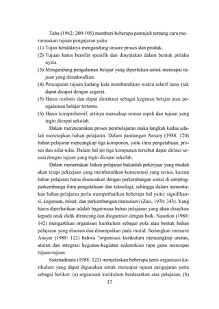 17
Taba (1962: 200-105) memberi beberapa pentujuk tentang cara me-
rumuskan tujuan pengajaran yaitu:
(1) Tujan hendaknya mengandung unsure proses dan produk.
(2) Tujuan harus bersifat spesifik dan dinyatakan dalam bentuk prilaku
nyata.
(3) Mengandung pengalaman belajar yang diperlukan untuk mencapai tu-
juan yang dimaksudkan.
(4) Pencapaian tujuan kadang kala membutuhkan waktu ralatif lama (tak
dapat dicapai dengan segera).
(5) Harus realistis dan dapat dimaknai sebagai kegiatan belajar atau pe-
ngalaman belajar tertentu.
(6) Harus komprehensif, artinya mencakup semua aspek dan tujuan yang
ingin dicapai sekolah.
Dalam merencanakan proses pembelajaran maka langkah kedua ada-
lah menetapkan bahan pelajaran. Dalam pandangan Ansary (1988: 120)
bahan pelajaran mencangkup tiga komponen, yaitu ilmu pengetahuan, pro-
ses dan nilai-nilai. Dalam hal ini tiga kompunen tersebut dapat dirinci se-
suai dengan tujuan yang ingin dicapai sekolah.
Dalam menentukan bahan pelajaran bukanlah pekerjaan yang mudah
akan tetapi pekerjaan yang membutuhkan konsentrasi yang serius, karena
bahan pelajaran harus disesuaikan dengan perkembangan sosial di samping-
perkembanga ilmu pengetahuan dan teknologi, sehingga dalam menentu-
kan bahan pelajaran perlu memperhatikan beberapa hal yaitu: signifikan-
si, kegunaan, minat, dan perkembangan manusiawi (Zais, 1976: 343). Yang
harus diperhatikan adalah bagaimana bahan pelajaran yang akan disajikan
kepada anak didik dirancang dan diogarnisir dengan baik. Nasution (1988:
142) mengartikan organisasi kurikulum sebagai pola atau bentuk bahan
pelajaran yang disusun dan disampaikan pada murid. Sedangkan menurut
Ansyar (1988: 122) bahwa “organisasi kurikulum mencangkup urutan,
aturan dan integrasi kegiatan-kegiatan sedemikian rupa guna mencapai
tujuan-tujuan.
Sukmadinata (1988: 123) menjelaskan beberapa jenis organisasi ku-
rikulum yang dapat digunakan untuk mencapai tujuan pengajaran yaitu
sebagai berikut: (a) organisasi kurikulum berdasarkan atas pelajaran, (b)
 