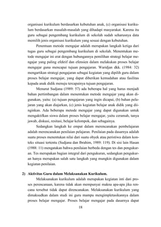 18
organisasi kurikulum berdasarkan kebutuhan anak, (c) organisasi kuriku-
lum berdasarkan masalah-masalah yang dihadapi masyarakat. Karena itu
guru sebagai pengembang kurikulum di sekolah sudah seharusnya data
memilih jenis organisasi kurikulum yang sesuai dengan kebutuhan.
Penentuan metode mengajar adalah merupakan langkah ketiga dari
tugas guru sebagai pengembang kurikulum di sekolah. Menentukan me-
tode mengajar ini erat dengan hubungannya pemilihan strategi belajar me-
ngajar yang paling efektif dan efensien dalam melakukan proses belajar
mengajar guna mencapai tujuan pengajaran. Waridjan dkk. (1984: 32)
mengartikan strategi pengajaran sebagai kegiatan yang dipilih guru dalam
proses belajar mengajar, yang dapat diberikan kemudahan atau fasilitas
kepada anak didik menuju tercapainya tujuan pengajaran.
Menurut Sudjana (1989: 57) ada beberapa hal yang harus menjadi
bahan pertimbangan dalam menentukan metode mengajar yang akan di-
gunakan, yaitu: (a) tujuan pengajaran yang ingin dicapai, (b) bahan pela-
jaran yang akan diajarkan, (c) jenis kegiatan belajar anak didik yang dii-
nginkan. Ada beberapa metode mengajar yang dapat digunakan untuk
mengaktifkan siswa dalam proses belajar mengajar, yaitu ceramah, tanya
jawab, diskusi, resitasi, belajar kelompok, dan sebagainya.
Sedangkan langkah ke empat dalam merencanakan pembelajaran
adalah merencanakan penilaian pelajaran. Penilaian pada dasarnya adalah
suatu proses menentukan nilai dari suatu obyek atau peristiwa dalam kon-
teks situasi tertentu (Sudjana dan Ibrahim, 1989: 119). Di sisi lain Hasan
(1988: 11) mengatakan bahwa penilaian berbeda dengan tes dan pengukur-
an. Tes merupakan bagian integral dari pengukuran, sedangkan pengukur-
an hanya merupakan salah satu langkah yang mungkin digunakan dalam
kegiatan penilaian.
2) Aktivitas Guru dalam Melaksanakan Kurikulum.
Melaksanakan kurikulum adalah merupakan kegiatan inti dari pro-
ses perencanaan, karena tidak akan mempunyai makna apa-apa jika ren-
cana tersebut tidak dapat direncanakan. Melaksanakan kurikulum yang
dimaksudkan dalam studi ini guru mampu mengimpletasikannya dalam
proses belajar mengajar. Proses belajar mengajar pada dasarnya dapat
 