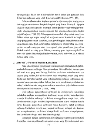 19
berlangsung di dalam dan di luar sekolah dan di dalam jam pelajaran atau
di luar jam pelajaran yang telah dijadwalkan (Depdikbud, 1991: 15).
Dalam melaksanakan kegiatan proses belajar mengajar, seyogyanya
seorang guru memahami langkah-langkah yang harus ditempuh. Apapun
langkah-langkah yang harus ditempuh dalam proses belajar mengajar me-
liputi: tahap permulaan, tahap pengajaran dan tahap penilaian serta tindak
lanjut (Sudjana, 1989: 68). Tahap permulaan adalah tahap untuk mengkon-
disikan siswa agar dapat mengikuti pelajaran secara kondusif, sedangkan
tahap pengajaran adalah tahap inti, saat guru berupaya menyampaikan ma-
teri pelajaran yang telah dipersiapkan sebelumnya. Dalam tahap ini, peng-
gunaan metode mengajar akan berpengaruh pada pendekatan yang akan
dilakukan oleh seorang guru. Misalnya seorang guru ingin mengaktifkan
anak atau peran anak menjadi lebih dominan, maka metode CBSA adalah
metode yang tepat.
3) Aktivitas Guru dalam Menilai Kurikulum
Pada tahap ini guru melakukan penilaian untuk mengetahui kelebih-
an dan kelemahan, sehingga diharapkan dapat ditindaklanjuti menuju per-
baikan di masa yang akan datang. Penilaian kurikulum bukanlah suatu pe-
kerjaan yang mudah, hal ini didasarkan pada banyaknya aspek yang harus
dinilai dan banyaknya pihak yang terkait dalam penilaian. Bahkan ada se-
mentara kalangan mengatakan bahwa jika ingin melakukan penilaian ter-
hadap kurikulum maka yang pertama harus memahami terlebihdahulu mak-
na dari penilaian itu sendiri (Hasan, 1998).
Guru sebagai pengembang kurikulum di sekolah harus senantiasa
melakukan evaluasi atau penilaian kurikulum secara kontinyu dan kompre-
henship. Penilaian terhadap kurikulum sesungguhnya sangat luas, oleh
karena itu untuk dapat melakukan penilaian secara akurat terlebih dahulu
harus dipahami pengertian kurikulum yang dianutnya, sebab penilaian
terhadap kurikulum berarti menyangkut kurikulum sebagai ide, kuriku-
lum sebagai rencana, kurikulum sebagai hasil, kurikulum sebagai proses,
dan kurikulum sebagai hasil dan lain sebagainya.
Berkenaan dengan kemampuan guru sebagai pengembang kurikulum
di sekolah, mka sangatlah relevan uraian-uraian yang dikemukakan di atas.
 